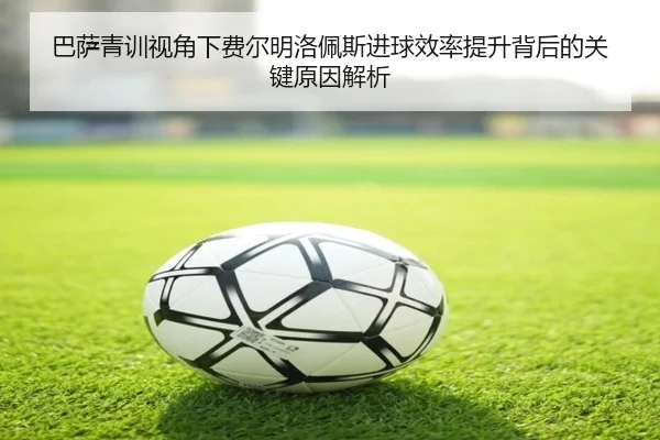 巴萨青训视角下费尔明洛佩斯进球效率提升背后的关键原因解析