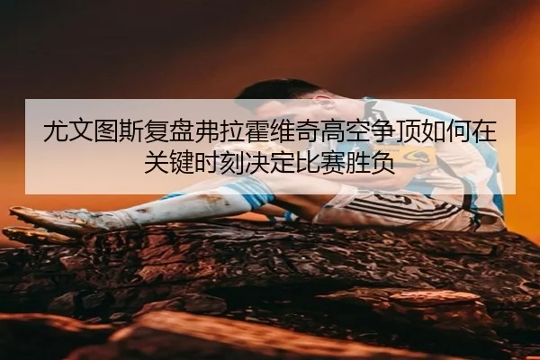 尤文图斯复盘弗拉霍维奇高空争顶如何在关键时刻决定比赛胜负