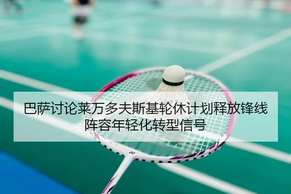 巴萨讨论莱万多夫斯基轮休计划释放锋线阵容年轻化转型信号