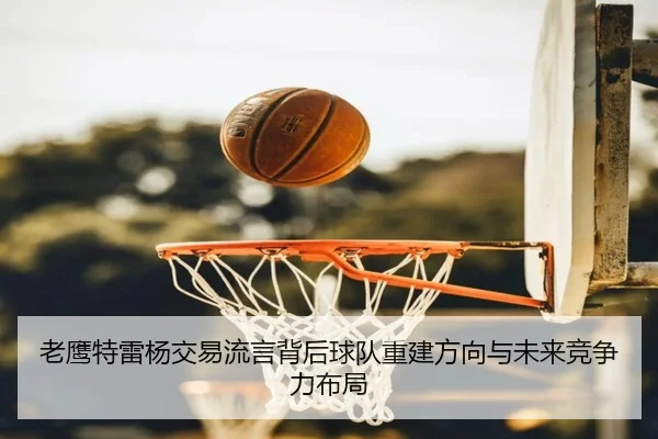 老鹰特雷杨交易流言背后球队重建方向与未来竞争力布局