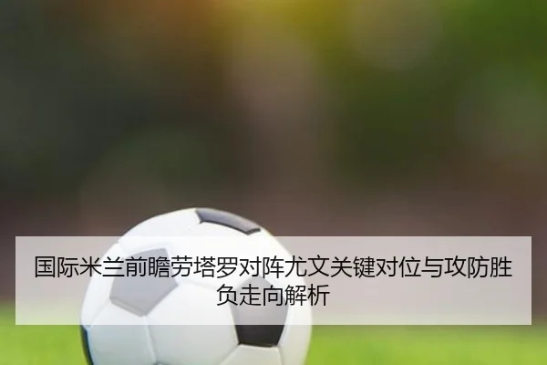 国际米兰前瞻劳塔罗对阵尤文关键对位与攻防胜负走向解析