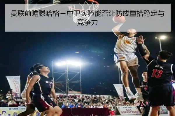 曼联前瞻滕哈格三中卫实验能否让防线重拾稳定与竞争力