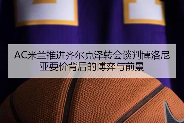 AC米兰推进齐尔克泽转会谈判博洛尼亚要价背后的博弈与前景