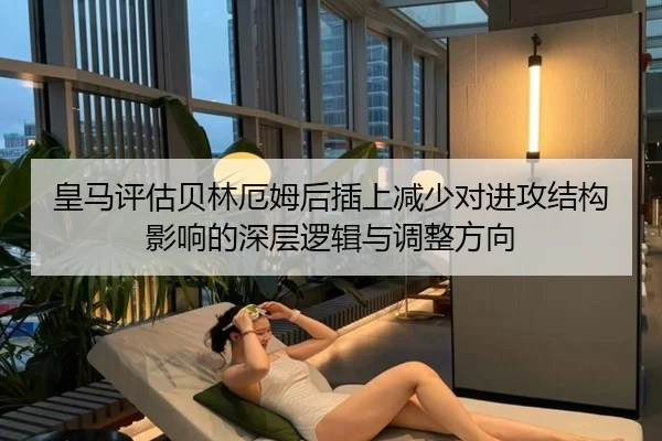 皇马评估贝林厄姆后插上减少对进攻结构影响的深层逻辑与调整方向