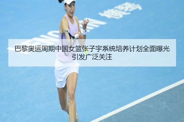 巴黎奥运周期中国女篮张子宇系统培养计划全面曝光引发广泛关注