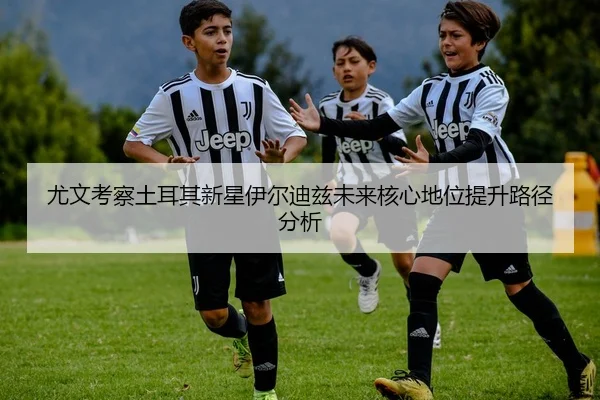 尤文考察土耳其新星伊尔迪兹未来核心地位提升路径分析