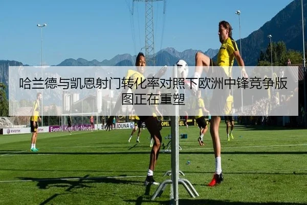 哈兰德与凯恩射门转化率对照下欧洲中锋竞争版图正在重塑